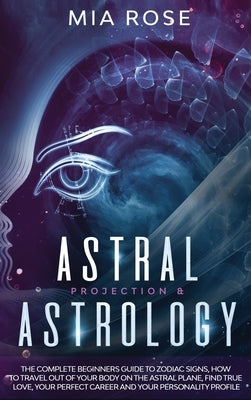 Astral Projection & Astrology: The Complete Beginners Guide to Zodiac Signs, How to Travel out Of Your Body On The Astral Plane, Find True Love, Your by Rose, Mia