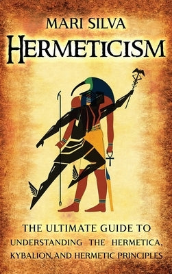 Hermeticism: The Ultimate Guide to Understanding the Hermetica, Kybalion, and Hermetic Principles by Silva, Mari
