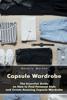 Capsule Wardrobe: The Essential Guide on How to Find Personal Style and Create Amazing Capsule Wardrobe: (Smart Wardrobe, Wardrobe Essen by Morton, Beverly