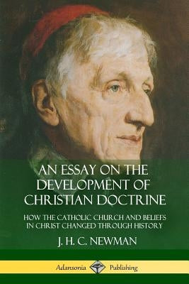 An Essay on the Development of Christian Doctrine: How the Catholic Church and Beliefs in Christ Changed Through History by Newman, J. H. C.