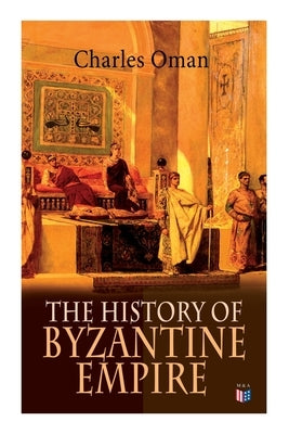 The History of Byzantine Empire: 328-1453: Foundation of Constantinople, Organization of the Eastern Roman Empire, The Greatest Emperors & Dynasties: by Oman, Charles