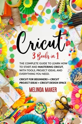 Cricut: 3 Books in 1: The Complete Guide to Learn How to Start and Mastering Cricut, With Tools, Project Ideas, and Everything by Maker, Melinda