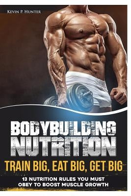 Bodybuilding Nutrition: Train Big, Eat Big, Get Big - 13 Nutrition Rules You MUST Obey to Boost Muscle Growth by Hunter, Kevin P.