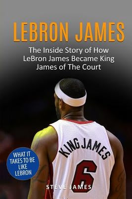 Lebron James: The Inside Story of How LeBron James Became King James of The Court by James, Steve