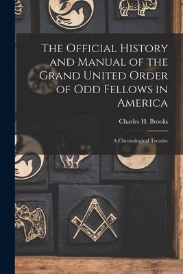 The Official History and Manual of the Grand United Order of Odd Fellows in America: A Chronological Treatise by Brooks, Charles H.