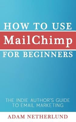 How to Use MailChimp for Beginners: The Indie Author's Guide to Email Marketing by Netherlund, Adam