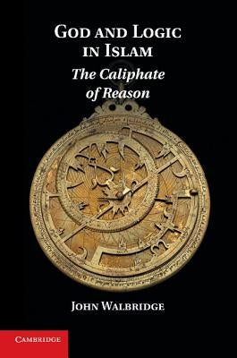 God and Logic in Islam: The Caliphate of Reason by Walbridge, John