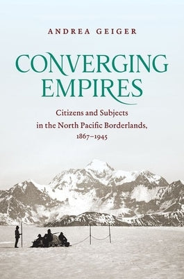 Converging Empires: Citizens and Subjects in the North Pacific Borderlands, 1867-1945 by Geiger, Andrea