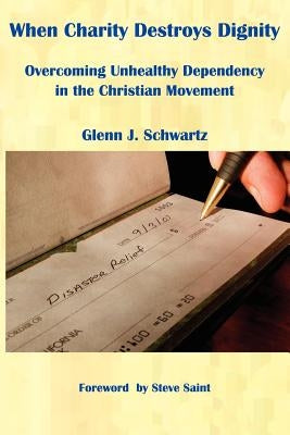 When Charity Destroys Dignity: Overcoming Unhealthy Dependency in the Christian Movement by Schwartz, Glenn J.