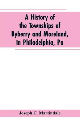 A History of the Townships of Byberry and Moreland, in Philadelphia, Pa: From Their Earliest Settlements by the Whites to the Present Time by Martindale, Joseph C.