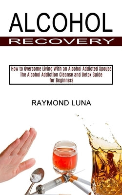 Alcohol Recovery: How to Overcome Living With an Alcohol Addicted Spouse (The Alcohol Addiction Cleanse and Detox Guide for Beginners) by Luna, Raymond