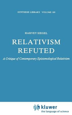 Relativism Refuted: A Critique of Contemporary Epistemological Relativism by Siegel, H.