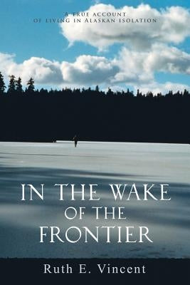 In the Wake of the Frontier: A True Account of Living in Alaskan Isolation by Vincent, Ruth E.