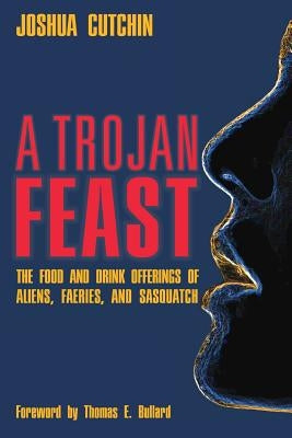 A Trojan Feast: The Food and Drink Offerings of Aliens, Faeries, and Sasquatch by Cutchin, Joshua