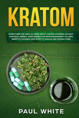 Kratom: EVERYTHING YOU NEED TO KNOW ABOUT KRATOM (Powder, Extract, Capsules, Herbal Supplement) for PAIN MANAGEMENT: Its Uses, by White, Paul