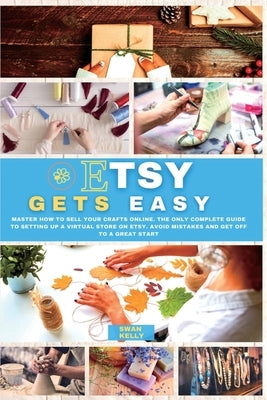 Etsy Gets Easy: Master How to Sell your Crafts Online. The Only Complete Guide to Setting Up a Virtual Store on Etsy. Avoid Mistakes a by Kelly, Swan