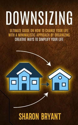 Downsizing: Ultimate Guide On How To Change Your Life With A Minimalistic Approach By Organizing (Creative Ways To Simplify Your L by Bryant, Sharon