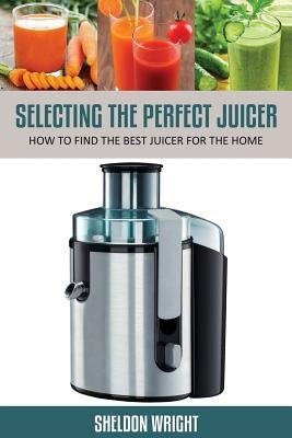 Selecting the Perfect Juicer: How to Find the Best Juicer for the Home by Wright, Sheldon