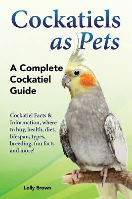 Cockatiels as Pets: Cockatiel Facts & Information, where to buy, health, diet, lifespan, types, breeding, fun facts and more! A Complete C by Brown, Lolly