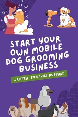 Starting a Mobile Dog Grooming Business: The Essential Guide by Husband, Daniel