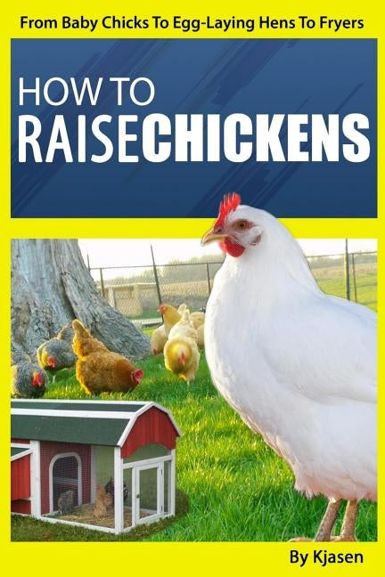 How To Raise Chickens: From Baby Chicks To Egg-Laying Hens To Fryers by Kjasen