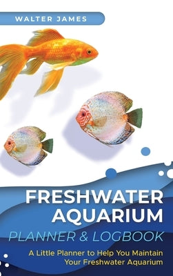 Freshwater Aquarium Planner & Logbook: A Little Planner to Help You Maintain Your Freshwater Aquarium by James, Walter