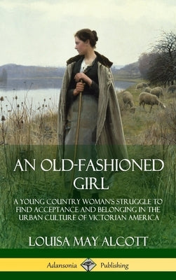 An Old-Fashioned Girl: A Young Country Woman's Struggle to Find Acceptance and Belonging in the Urban Culture of Victorian America (Hardcover by Alcott, Louisa May