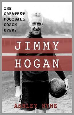 Jimmy Hogan: The Greatest Football Coach Ever? by Hyne, Ashley