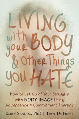 Living with Your Body and Other Things You Hate: How to Let Go of Your Struggle with Body Image Using Acceptance and Commitment Therapy by Sandoz, Emily K.