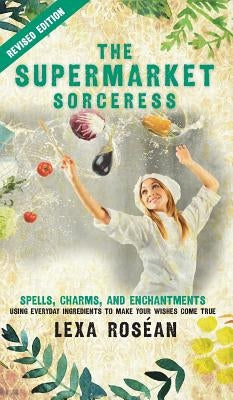 The Supermarket Sorceress: Spells, Charms, and Enchantments Using Everyday Ingredients to Make Your Wishes Come True by Rosean, Lexa