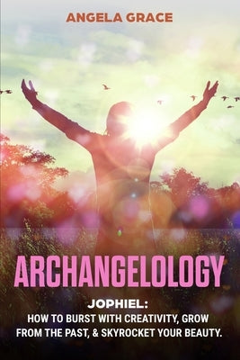 Archangelology: Jophiel, How To Burst With Creativity, Grow From The Past, & Skyrocket Your Beauty by Grace, Angela