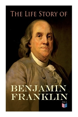 The Life Story of Benjamin Franklin: Autobiography - Ancestry & Early Life, Beginning Business in Philadelphia, First Public Service & Duties, Frankli by Franklin, Benjamin