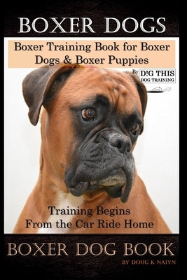 Boxer Dogs, Boxer Training Book for Boxer Dogs & Boxer Puppies By D!G THIS DOG Training Training Begins From the Car Ride Home, Boxer Dog Book by Naiyn, Doug K.