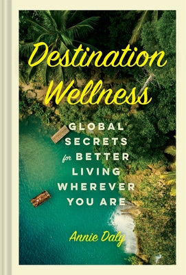 Destination Wellness: Global Secrets for Better Living Wherever You Are by Daly, Annie