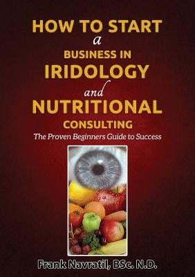 How to Start a Business in Iridology and Nutritional Consulting: The Proven Beginners Guide to Success by Navratil, Frank