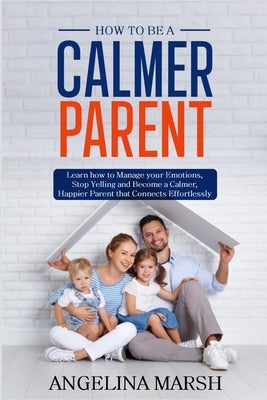 How to Be a Calmer Parent: Learn how to Manage your Emotions, Stop Yelling and Become a Calmer, Happier Parent that Connects Effortlessly by Marsh, Angelina