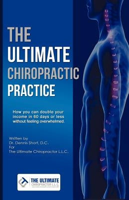 The Ultimate Chiropractic Practice: How You Can Double Your Income in 60 Days or Less Without Feeling Overwhelmed by Short, Dennis