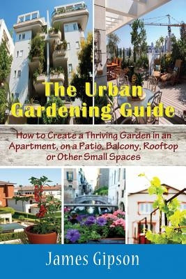 The Urban Gardening Guide: How to Create a Thriving Garden in an Apartment, on a Patio, Balcony, Rooftop or Other Small Spaces by Gipson, James