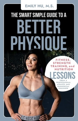 The Smart Simple Guide to a Better Physique: Fitness, Strength Training, and Nutrition Lessons from a Professional Athlete and Biomedical Engineer by Hu, Emily