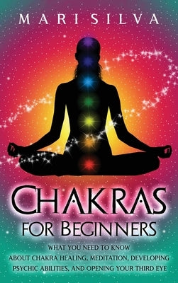 Chakras for Beginners: What You Need to Know About Chakra Healing, Meditation, Developing Psychic Abilities, and Opening Your Third Eye by Silva, Mari