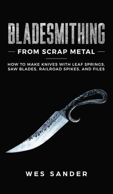 Bladesmithing From Scrap Metal: How to Make Knives With Leaf Springs, Saw Blades, Railroad Spikes, and Files by Sander, Wes