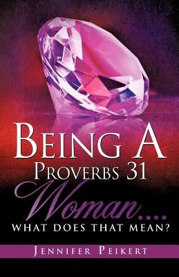 Being A Proverbs 31 Woman....What Does That Mean? by Peikert, Jennifer