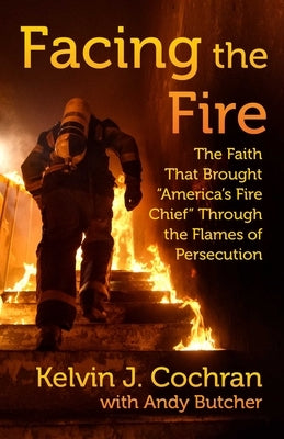 Facing the Fire: The Faith That Brought America's Fire Chief Through the Flames of Persecution by Cochran, Kelvin J.