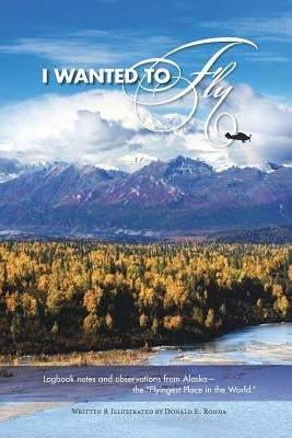 I Wanted to Fly: Logbook notes and observations from Alaska - the "Flyingest Place in the World" by Ronda, Donald E.