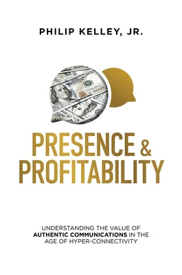 Presence & Profitability: Understanding the Value of Authentic Communications in the Age of Hyper-Connectivity by Kelley, Philip