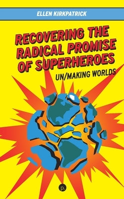 Recovering the Radical Promise of Superheroes: Un/Making Worlds by Kirkpatrick, Ellen