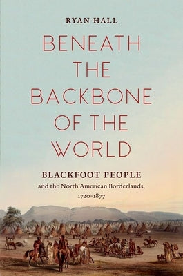 Beneath the Backbone of the World: Blackfoot People and the North American Borderlands, 1720-1877 by Hall, Ryan