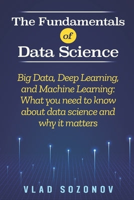 The Fundamentals of Data Science: Big Data, Deep Learning, and Machine Learning: What you need to know about data science and why it matters by Sozonov, Vlad