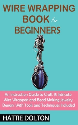 Wire Wrapping Book for Beginners: An Instruction Guide to Craft 15 Intricate Wire Wrapped and Bead Making Jewelry Designs With Tools and Techniques In by Dolton, Hattie