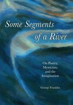 Some Segments of a River: On Poetry, Mysticism, and Imagination by Franklin, George